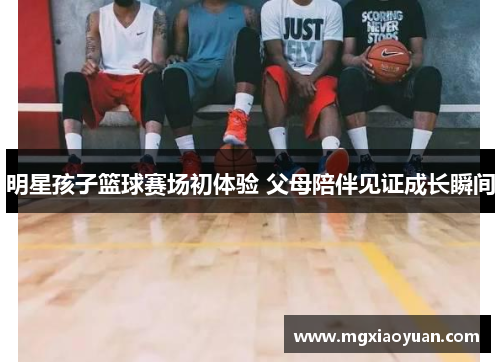 明星孩子篮球赛场初体验 父母陪伴见证成长瞬间