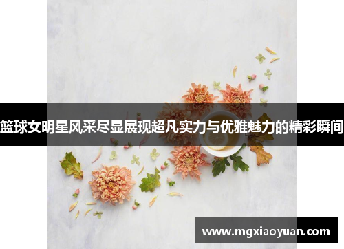 篮球女明星风采尽显展现超凡实力与优雅魅力的精彩瞬间
