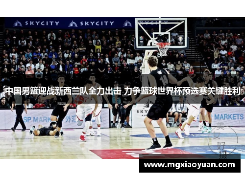 中国男篮迎战新西兰队全力出击 力争篮球世界杯预选赛关键胜利