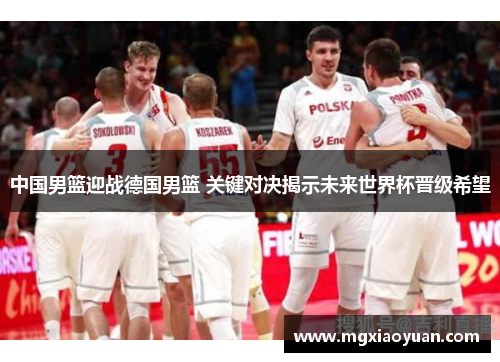 中国男篮迎战德国男篮 关键对决揭示未来世界杯晋级希望