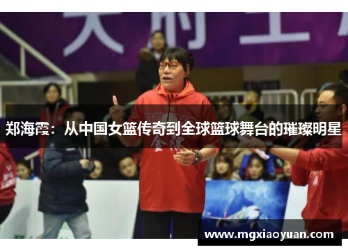 郑海霞：从中国女篮传奇到全球篮球舞台的璀璨明星